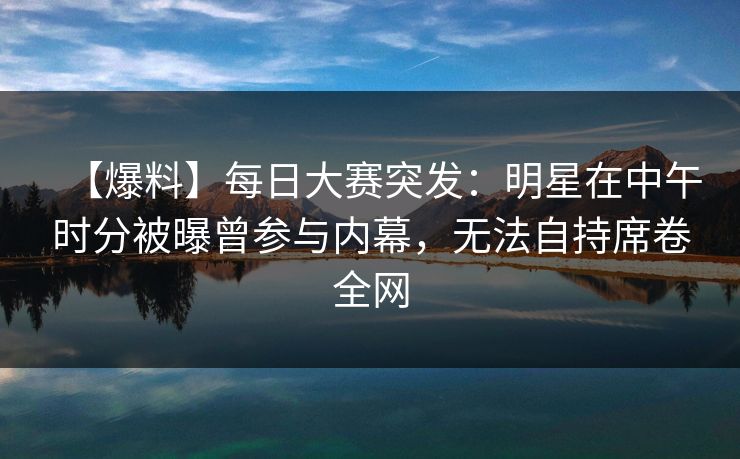 【爆料】每日大赛突发：明星在中午时分被曝曾参与内幕，无法自持席卷全网