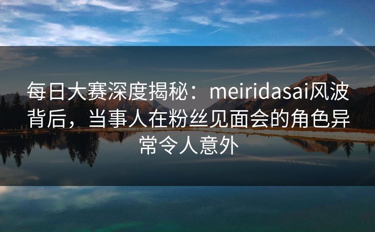 每日大赛深度揭秘：meiridasai风波背后，当事人在粉丝见面会的角色异常令人意外