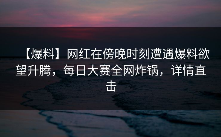 【爆料】网红在傍晚时刻遭遇爆料欲望升腾，每日大赛全网炸锅，详情直击