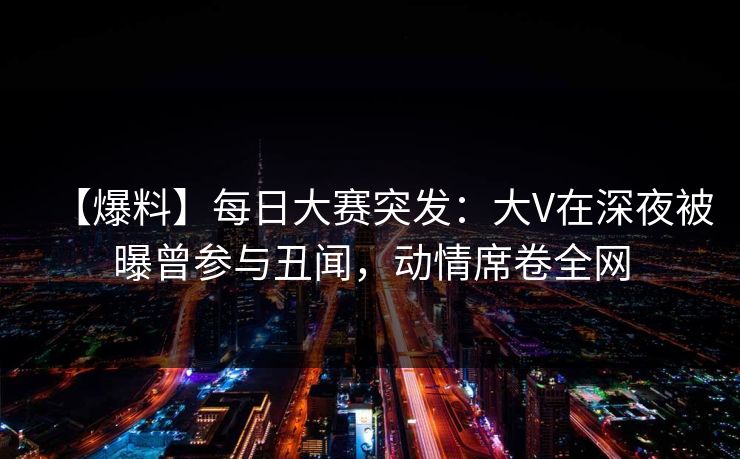 【爆料】每日大赛突发：大V在深夜被曝曾参与丑闻，动情席卷全网