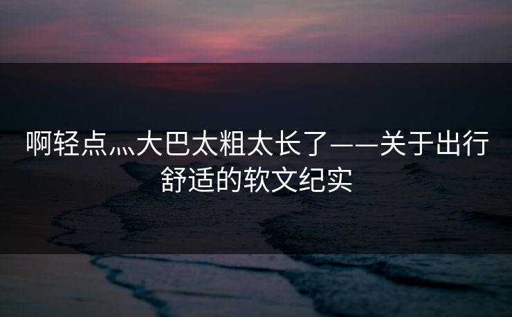 啊轻点灬大巴太粗太长了——关于出行舒适的软文纪实