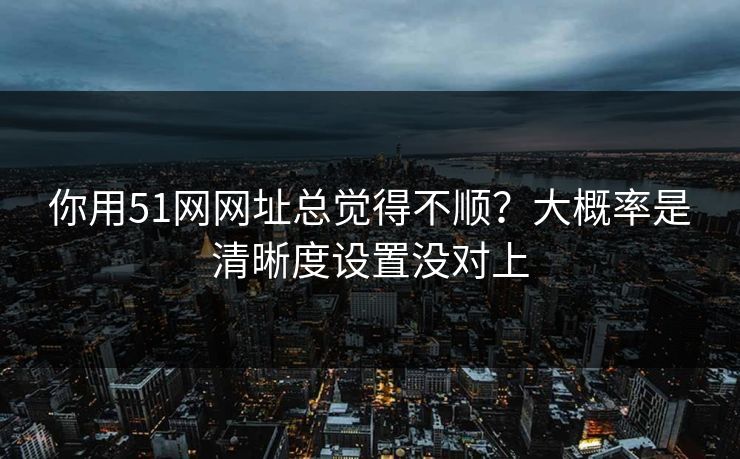 你用51网网址总觉得不顺？大概率是清晰度设置没对上