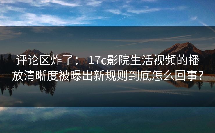 评论区炸了： 17c影院生活视频的播放清晰度被曝出新规则到底怎么回事？