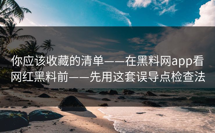 你应该收藏的清单——在黑料网app看网红黑料前——先用这套误导点检查法