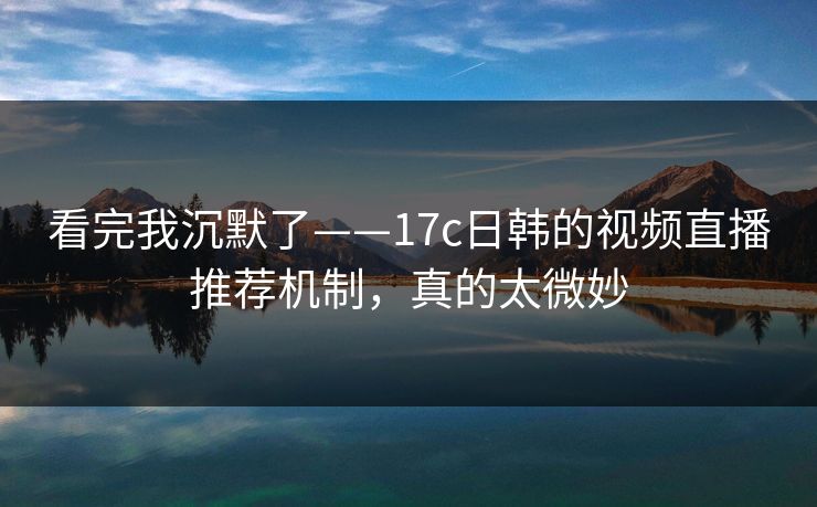 看完我沉默了——17c日韩的视频直播推荐机制,真的太微妙 看完我沉默了——17c日韩的视频直播推荐机制,真的太微妙
