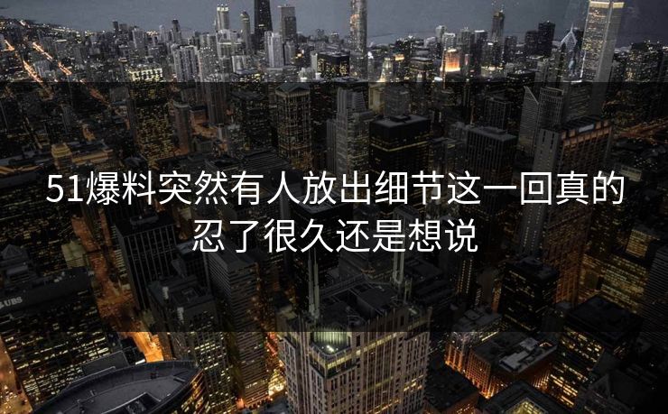 51爆料突然有人放出细节这一回真的忍了很久还是想说