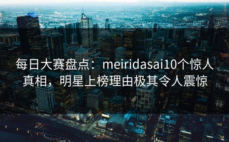 每日大赛盘点：meiridasai10个惊人真相，明星上榜理由极其令人震惊