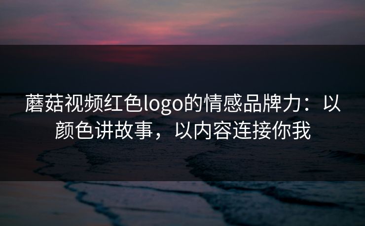 蘑菇视频红色logo的情感品牌力：以颜色讲故事，以内容连接你我