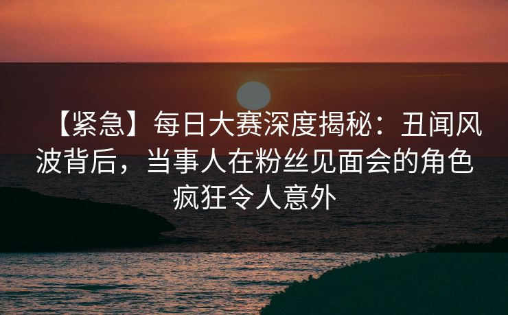 【紧急】每日大赛深度揭秘：丑闻风波背后，当事人在粉丝见面会的角色疯狂令人意外