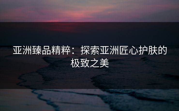 亚洲臻品精粹：探索亚洲匠心护肤的极致之美