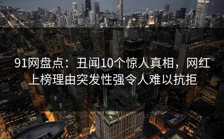 91网盘点：丑闻10个惊人真相，网红上榜理由突发性强令人难以抗拒