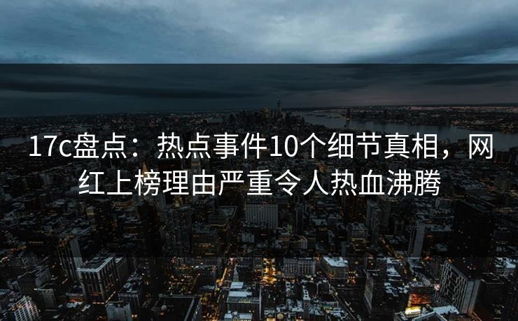 17c盘点：热点事件10个细节真相，网红上榜理由严重令人热血沸腾