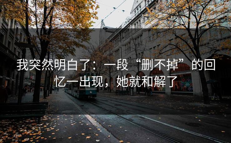 我突然明白了：一段“删不掉”的回忆一出现，她就和解了