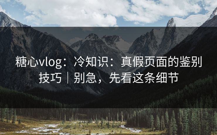 糖心vlog：冷知识：真假页面的鉴别技巧｜别急，先看这条细节