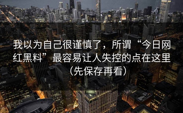 我以为自己很谨慎了，所谓“今日网红黑料”最容易让人失控的点在这里（先保存再看）