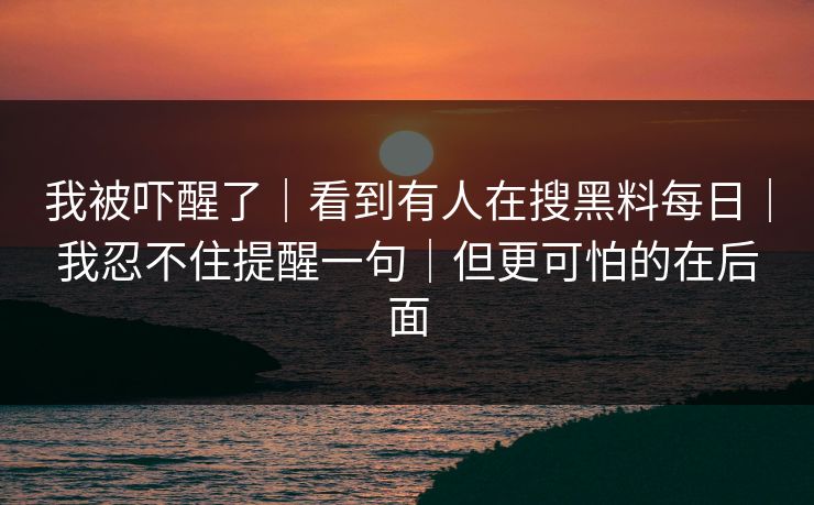 我被吓醒了｜看到有人在搜黑料每日｜我忍不住提醒一句｜但更可怕的在后面