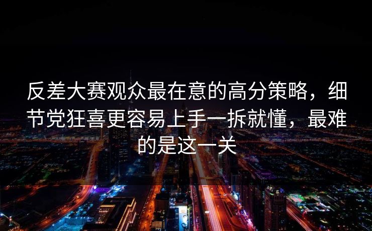 反差大赛观众最在意的高分策略，细节党狂喜更容易上手一拆就懂，最难的是这一关