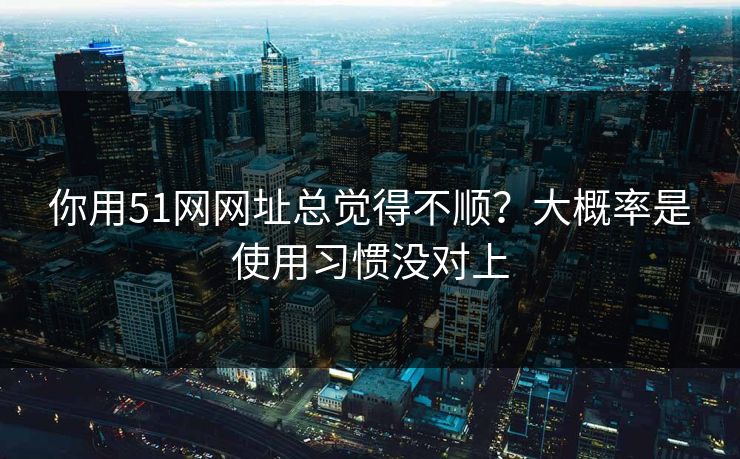 你用51网网址总觉得不顺？大概率是使用习惯没对上