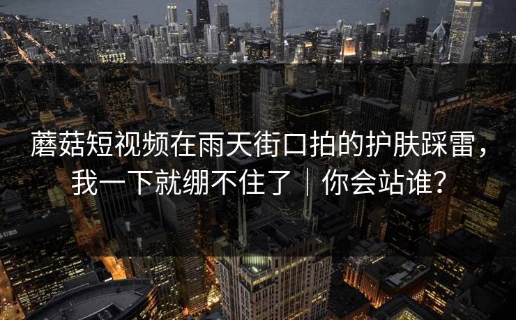 蘑菇短视频在雨天街口拍的护肤踩雷，我一下就绷不住了｜你会站谁？